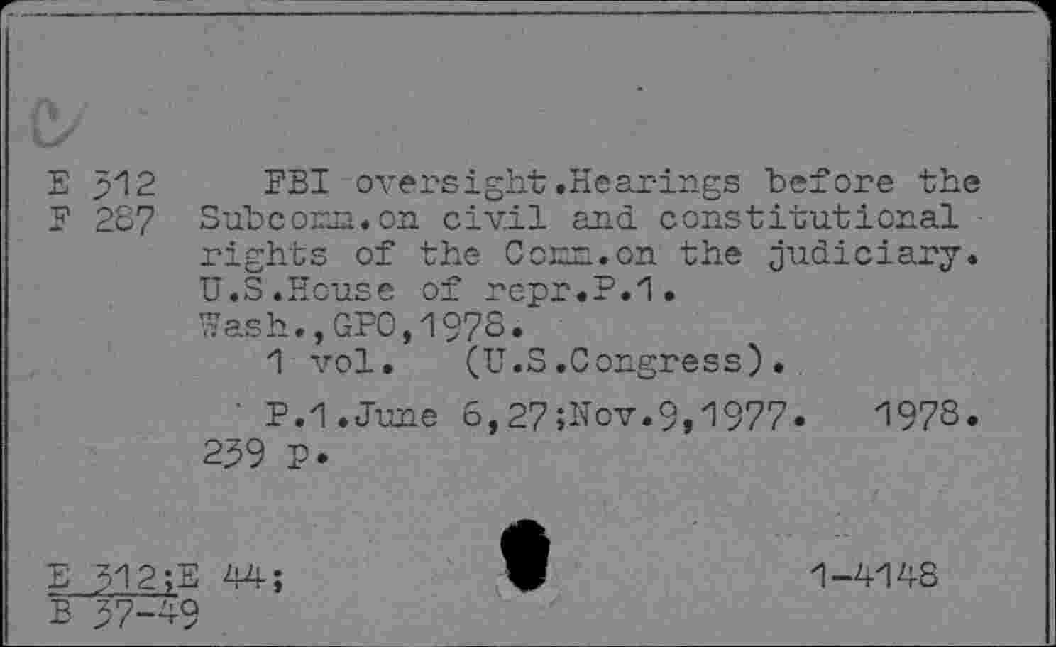 ﻿E p12
F 287
FBI oversight.Hearings before the Subconn, on civil and. constitutional rights of the Conn.on the judiciary. U.S.House of repr.P.1.
Wash.,GPO,1978.
1 vol. (U.S.Congress).
P.1.June 6,27;Uov.9,1977.	1978.
259 P.
E 312;E 44;
B 57—4-9
1-4148